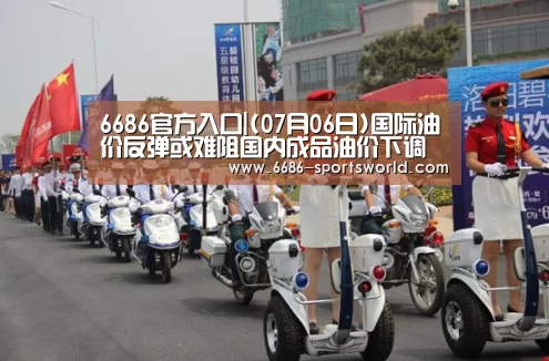 6686官方入口|(07月06日)国际油价反弹或难阻国内成品油价下调(图1) 6686电竞